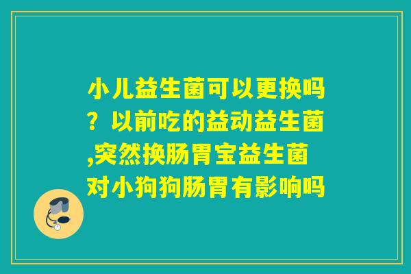 小儿益生菌可以更换吗？以前吃的益动益生菌,突然换肠胃宝益生菌对小狗狗肠胃有影响吗