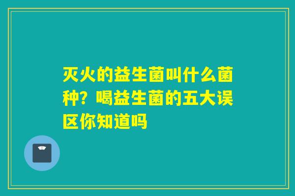 灭火的益生菌叫什么菌种？喝益生菌的五大误区你知道吗