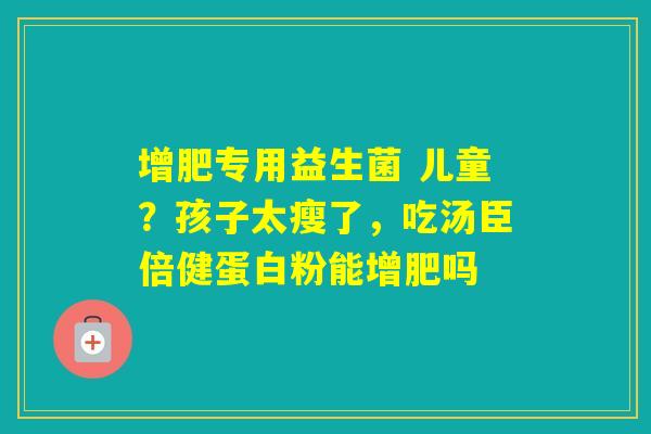 增肥专用益生菌 儿童?孩子太瘦了,吃汤臣倍健蛋白粉能增肥吗 增肥专用益生菌 儿童?孩子太瘦了,吃汤臣倍健蛋白粉能增肥吗