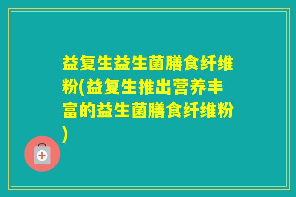益复生益生菌膳食纤维粉(益复生推出营养丰富的益生菌膳食纤维粉) 益复生益生菌膳食纤维粉(益复生推出营养丰富的益生菌膳食纤维粉)