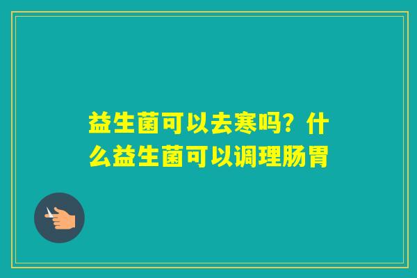 益生菌可以去寒吗?什么益生菌可以调理肠胃 益生菌可以去寒吗?什么益生菌可以调理肠胃