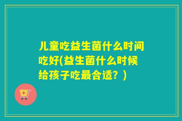 儿童吃益生菌什么时间吃好(益生菌什么时候给孩子吃合适？)