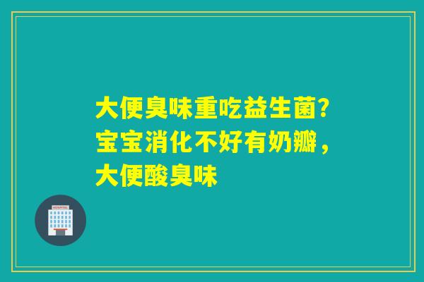大便臭味重吃益生菌？宝宝消化不好有奶瓣，大便酸臭味