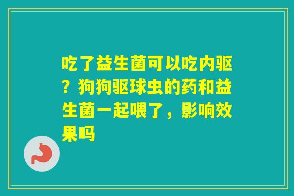 吃了益生菌可以吃内驱？狗狗驱球虫的药和益生菌一起喂了，影响效果吗