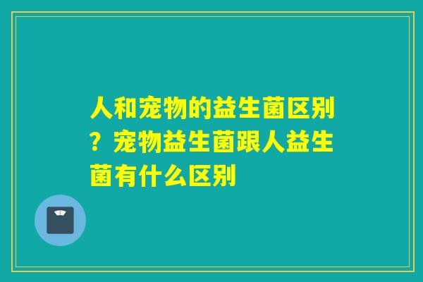 人和宠物的益生菌区别？宠物益生菌跟人益生菌有什么区别