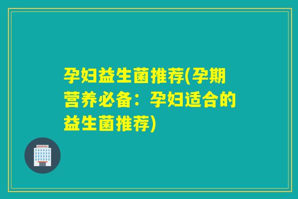 孕妇益生菌推荐(孕期营养必备：孕妇适合的益生菌推荐)