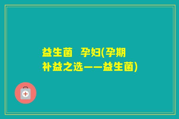 益生菌  孕妇(孕期补益之选——益生菌)