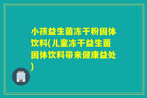 小孩益生菌冻干粉固体饮料(儿童冻干益生菌固体饮料带来健康益处)