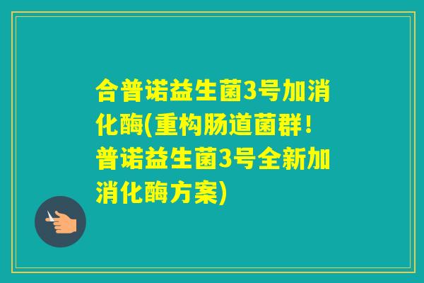 合普诺益生菌3号加消化酶(重构肠道菌群！普诺益生菌3号全新加消化酶方案)