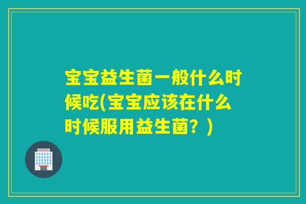 宝宝益生菌一般什么时候吃(宝宝应该在什么时候服用益生菌？)