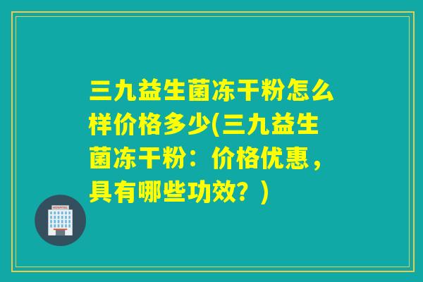 三九益生菌冻干粉怎么样价格多少(三九益生菌冻干粉：价格优惠，具有哪些功效？)