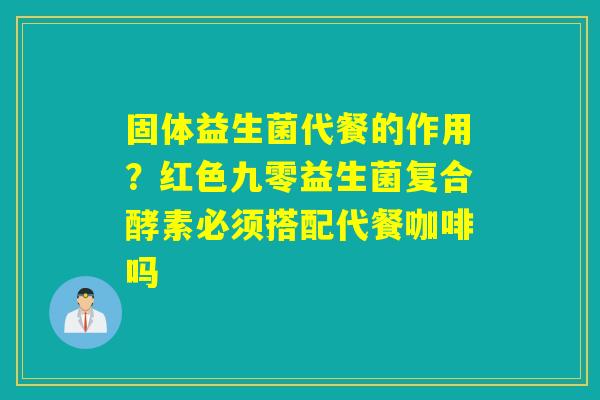固体益生菌代餐的作用？红色九零益生菌复合酵素必须搭配代餐咖啡吗