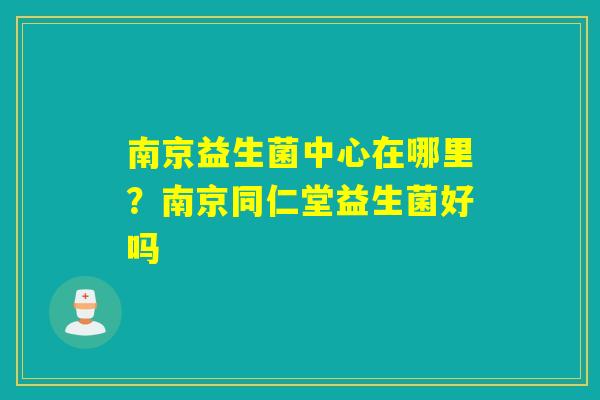 南京益生菌中心在哪里?南京同仁堂益生菌好吗 南京益生菌中心在哪里?南京同仁堂益生菌好吗