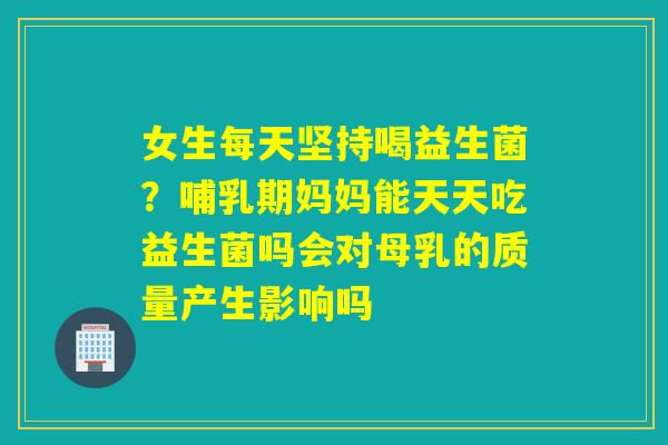 女生每天坚持喝益生菌?哺乳期妈妈能天天吃益生菌吗会对母乳的质量产生影响吗 女生每天坚持喝益生菌?哺乳期妈妈能天天吃益生菌吗会对母乳的质量产生影响吗