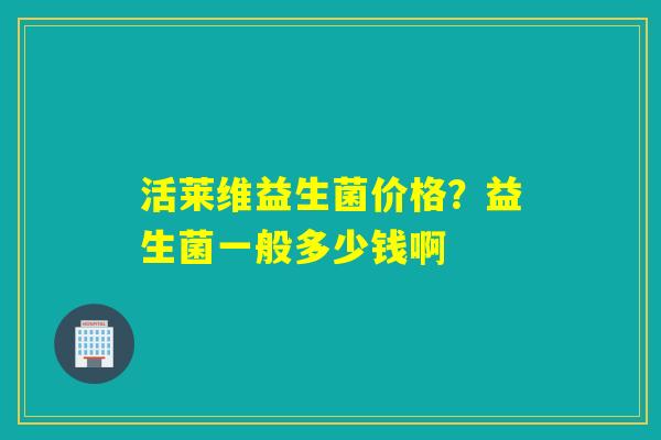活莱维益生菌价格？益生菌一般多少钱啊