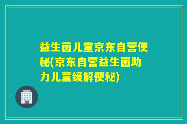 益生菌儿童京东自营(京东自营益生菌助力儿童缓解) 益生菌儿童京东自营(京东自营益生菌助力儿童缓解)