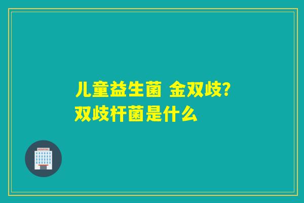 儿童益生菌 金双歧?双歧杆菌是什么 儿童益生菌 金双歧?双歧杆菌是什么