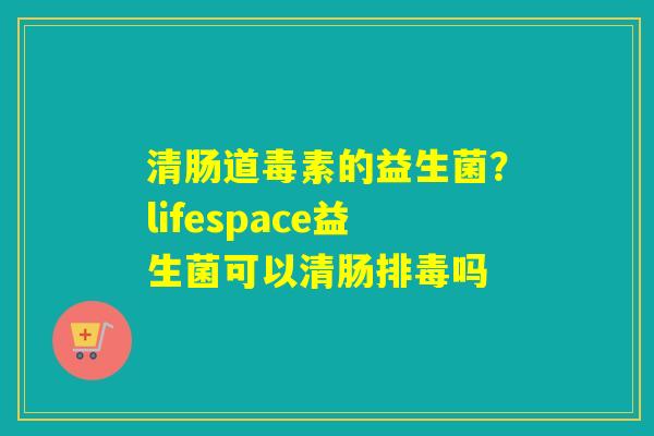 清肠道毒素的益生菌?lifespace益生菌可以清肠吗 清肠道毒素的益生菌?lifespace益生菌可以清肠吗