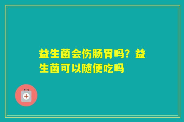 益生菌会伤肠胃吗？益生菌可以随便吃吗