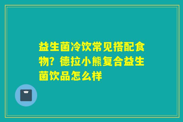 益生菌冷饮常见搭配食物?德拉小熊复合益生菌饮品怎么样 益生菌冷饮常见搭配食物?德拉小熊复合益生菌饮品怎么样