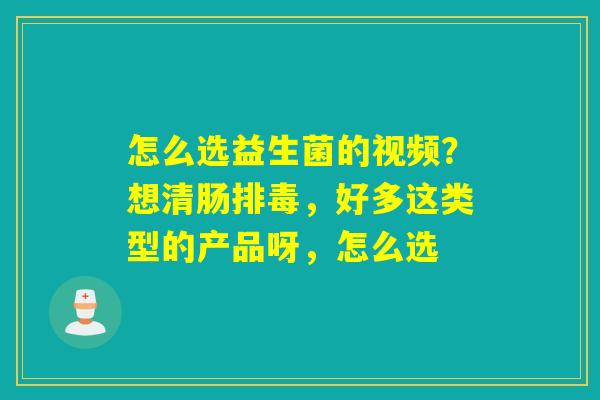 怎么选益生菌的视频？想清肠，好多这类型的产品呀，怎么选