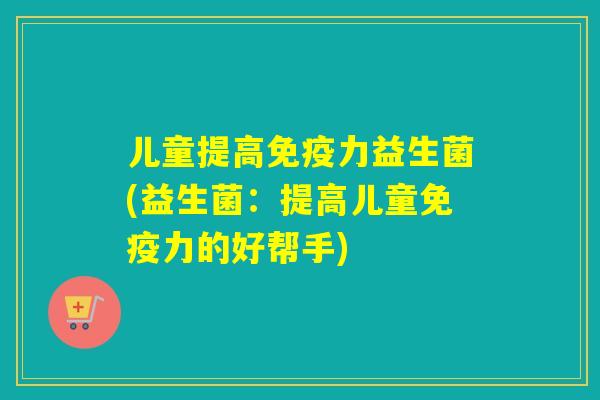 儿童提高力益生菌(益生菌:提高儿童力的好帮手) 儿童提高力益生菌(益生菌:提高儿童力的好帮手)