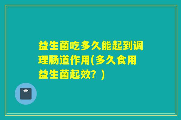 益生菌吃多久能起到调理肠道作用(多久食用益生菌起效？)