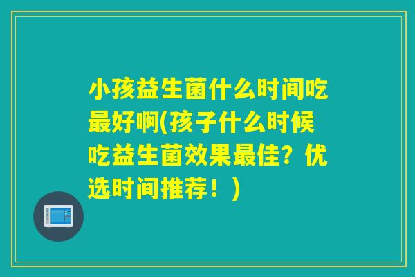 小孩益生菌什么时间吃好啊(孩子什么时候吃益生菌效果佳？优选时间推荐！)