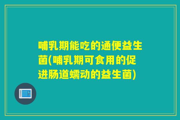 哺乳期能吃的通便益生菌(哺乳期可食用的促进肠道蠕动的益生菌)