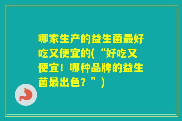 哪家生产的益生菌好吃又便宜的(“好吃又便宜！哪种品牌的益生菌出色？”)