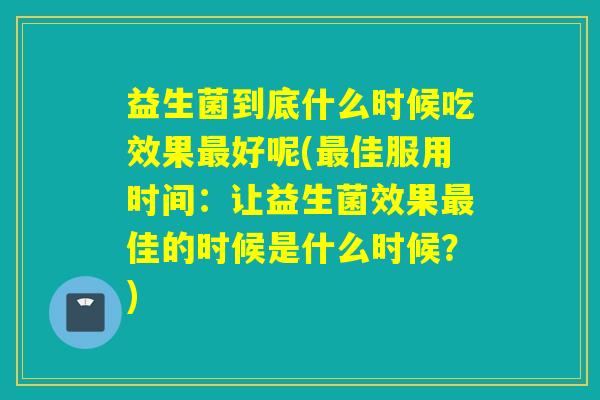 益生菌到底什么时候吃效果好呢(佳服用时间：让益生菌效果佳的时候是什么时候？)