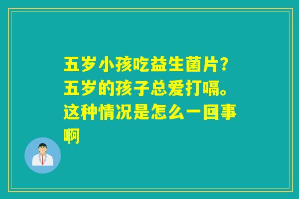 五岁小孩吃益生菌片？五岁的孩子总爱打嗝。这种情况是怎么一回事啊