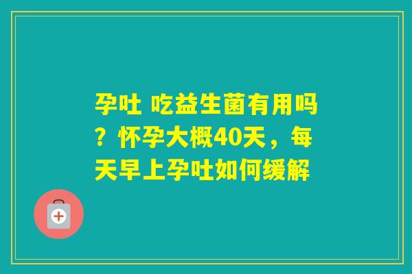 孕吐 吃益生菌有用吗?怀孕大概40天,每天早上孕吐如何缓解 孕吐 吃益生菌有用吗?怀孕大概40天,每天早上孕吐如何缓解