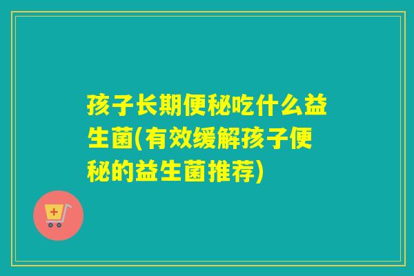 孩子长期吃什么益生菌(有效缓解孩子的益生菌推荐)