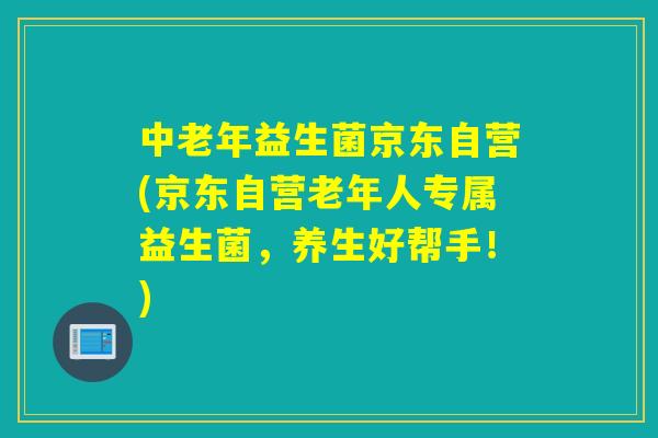 中老年益生菌京东自营(京东自营老年人专属益生菌，养生好帮手！)