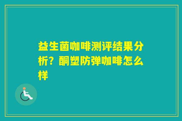 益生菌咖啡测评结果分析？酮塑防弹咖啡怎么样