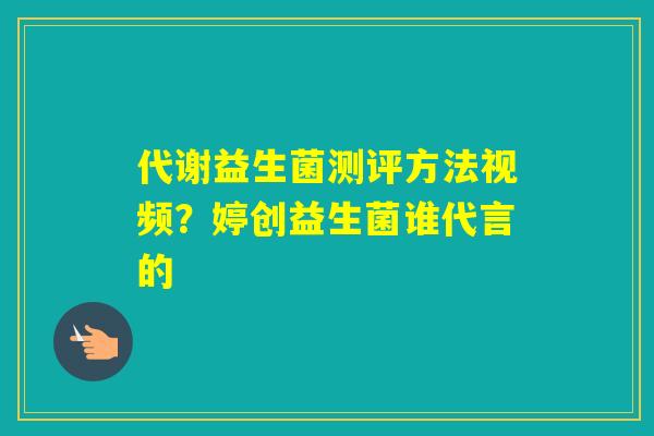 代谢益生菌测评方法视频？婷创益生菌谁代言的