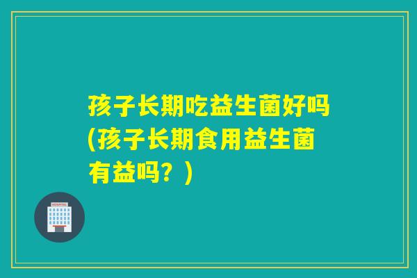 孩子长期吃益生菌好吗(孩子长期食用益生菌有益吗？)