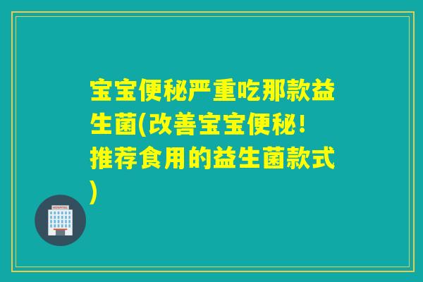 宝宝严重吃那款益生菌(改善宝宝！推荐食用的益生菌款式)