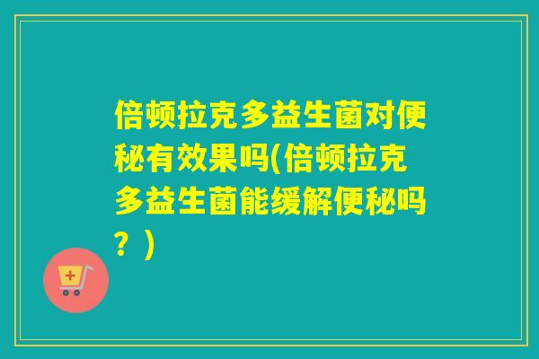 倍顿拉克多益生菌对有效果吗(倍顿拉克多益生菌能缓解吗？)