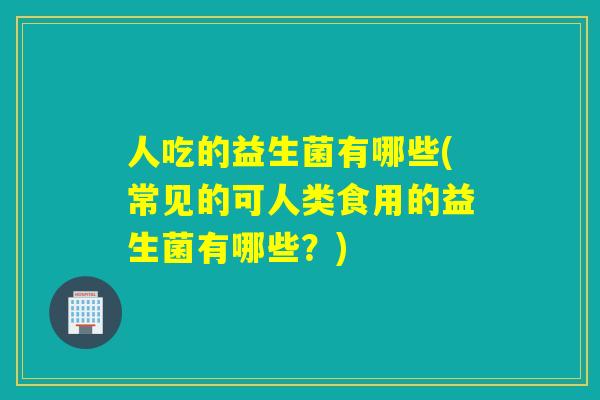 人吃的益生菌有哪些(常见的可人类食用的益生菌有哪些？)