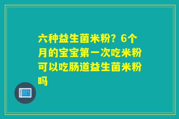 六种益生菌米粉？6个月的宝宝第一次吃米粉可以吃肠道益生菌米粉吗
