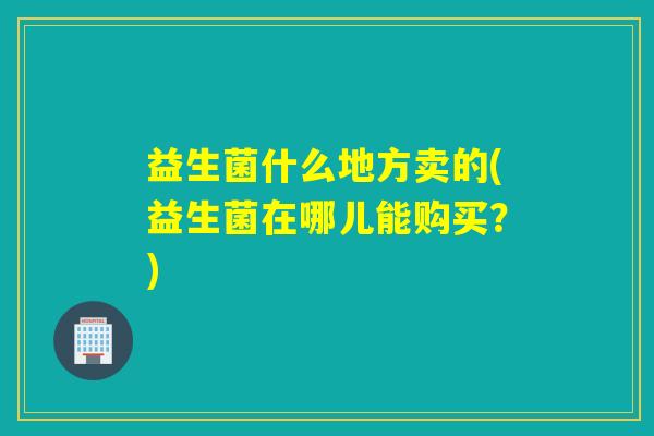 益生菌什么地方卖的(益生菌在哪儿能购买？)