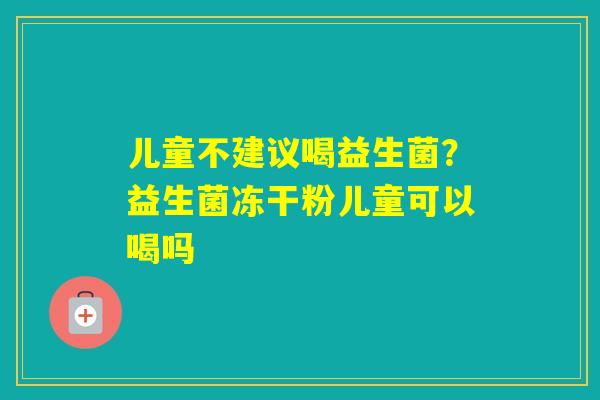 儿童不建议喝益生菌？益生菌冻干粉儿童可以喝吗