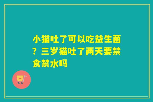 小猫吐了可以吃益生菌？三岁猫吐了两天要禁食禁水吗