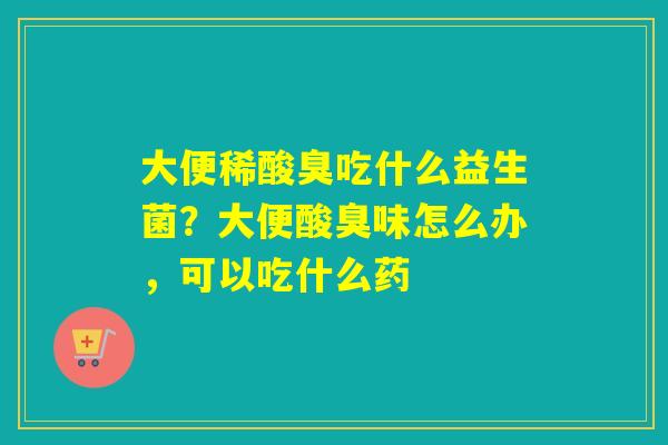 大便稀酸臭吃什么益生菌？大便酸臭味怎么办，可以吃什么药