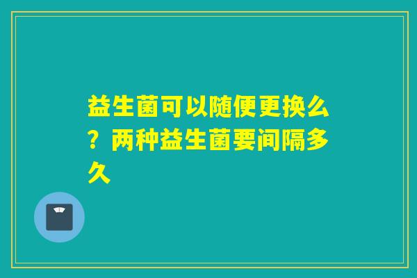 益生菌可以随便更换么?两种益生菌要间隔多久 益生菌可以随便更换么?两种益生菌要间隔多久