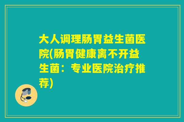 大人调理肠胃益生菌医院(肠胃健康离不开益生菌：专业医院推荐)