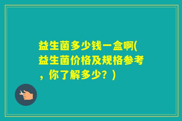 益生菌多少钱一盒啊(益生菌价格及规格参考，你了解多少？)