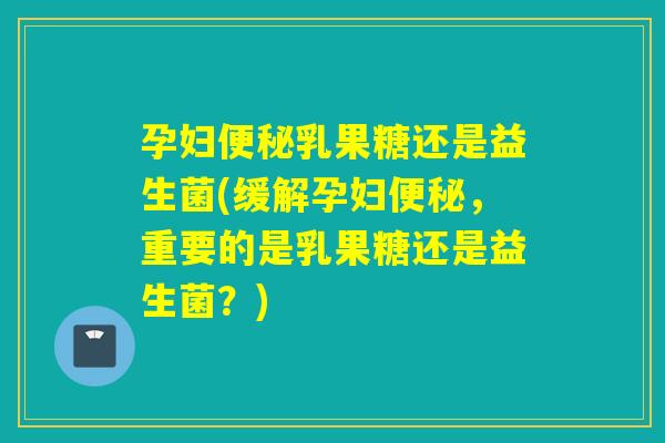 孕妇乳果糖还是益生菌(缓解孕妇，重要的是乳果糖还是益生菌？)